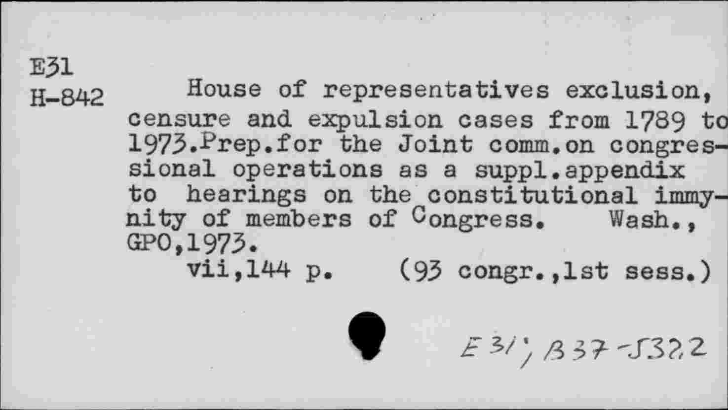 ﻿E51
H-842
House of representatives exclusion, censure and expulsion cases from 1789 to 197.5.^rep. for the Joint comm.on congressional operations as a suppl.appendix to hearings on the constitutional immy-nity of members of Congress. Wash., GPO,1975.
vii,144 p. (93 congr.,1st sess.)
t*/'.